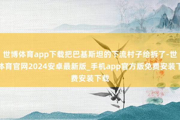 世博体育app下载把巴基斯坦的下流村子给拆了-世博体育官网2024安卓最新版_手机app官方版免费安装下载