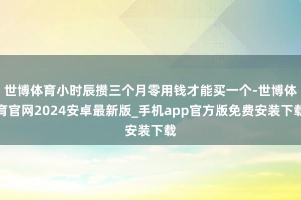 世博体育小时辰攒三个月零用钱才能买一个-世博体育官网2024安卓最新版_手机app官方版免费安装下载