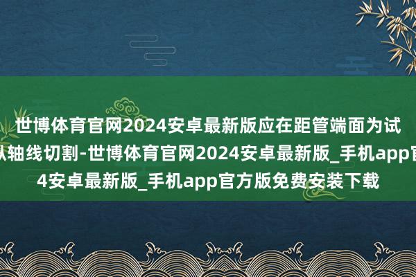 世博体育官网2024安卓最新版应在距管端面为试样长度处垂直于管纵轴线切割-世博体育官网2024安卓最新版_手机app官方版免费安装下载
