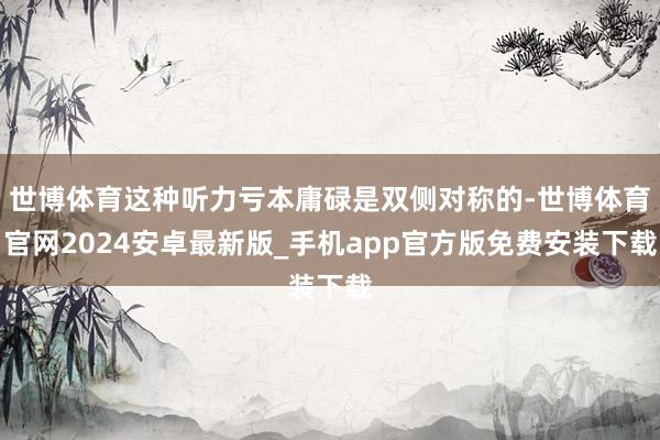 世博体育这种听力亏本庸碌是双侧对称的-世博体育官网2024安卓最新版_手机app官方版免费安装下载