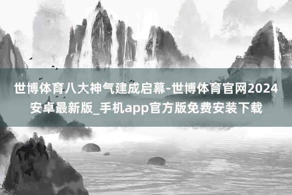 世博体育　　八大神气建成启幕-世博体育官网2024安卓最新版_手机app官方版免费安装下载