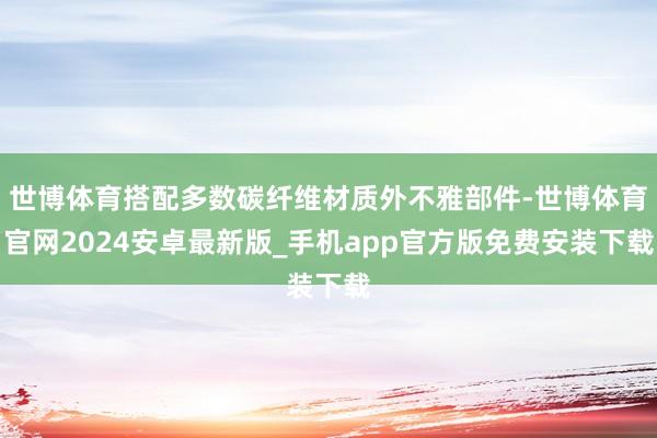 世博体育搭配多数碳纤维材质外不雅部件-世博体育官网2024安卓最新版_手机app官方版免费安装下载