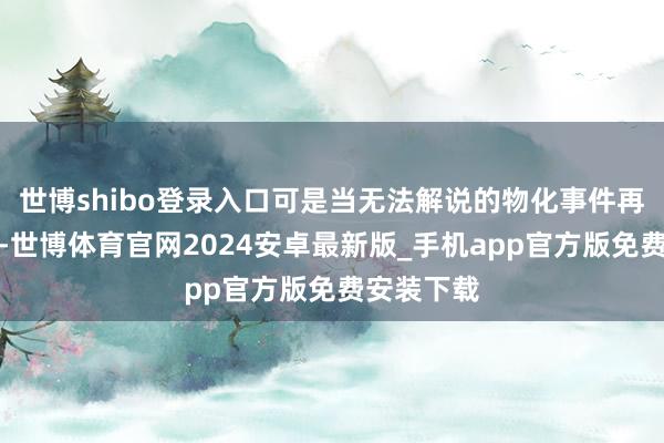 世博shibo登录入口可是当无法解说的物化事件再次出现后-世博体育官网2024安卓最新版_手机app官方版免费安装下载