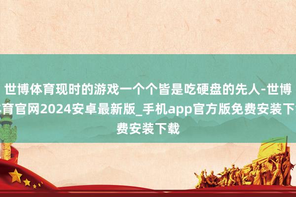 世博体育现时的游戏一个个皆是吃硬盘的先人-世博体育官网2024安卓最新版_手机app官方版免费安装下载