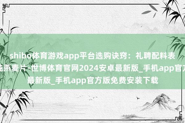 shibo体育游戏app平台选购诀窍：礼聘配料表唯有单一谷物的纯燕麦片-世博体育官网2024安卓最新版_手机app官方版免费安装下载