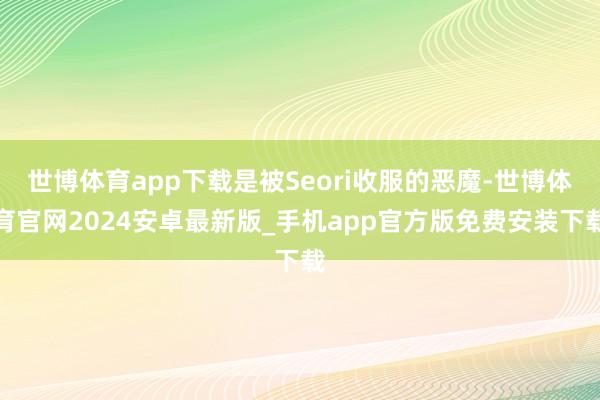 世博体育app下载是被Seori收服的恶魔-世博体育官网2024安卓最新版_手机app官方版免费安装下载
