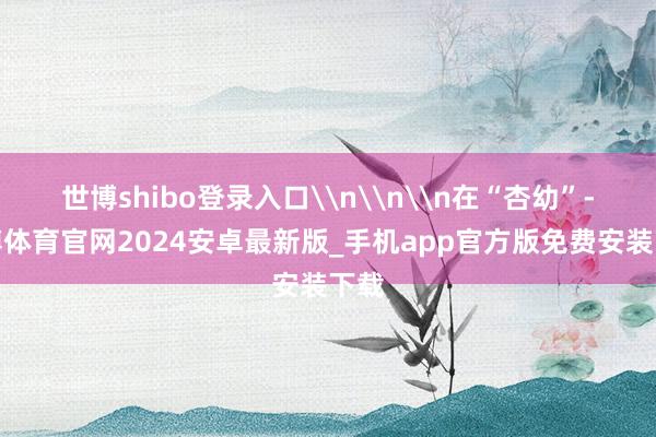 世博shibo登录入口\n\n\n在“杏幼”-世博体育官网2024安卓最新版_手机app官方版免费安装下载