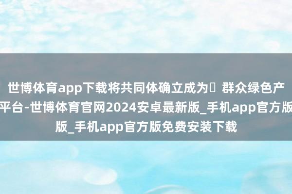 世博体育app下载将共同体确立成为‌群众绿色产教交融的标杆平台-世博体育官网2024安卓最新版_手机app官方版免费安装下载