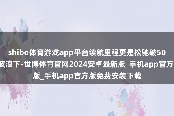 shibo体育游戏app平台续航里程更是松驰破500公里！智能化波浪下-世博体育官网2024安卓最新版_手机app官方版免费安装下载