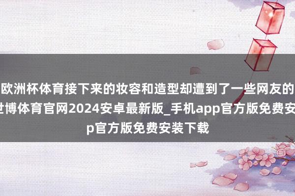 欧洲杯体育接下来的妆容和造型却遭到了一些网友的品评-世博体育官网2024安卓最新版_手机app官方版免费安装下载