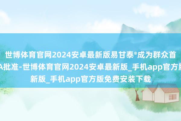 世博体育官网2024安卓最新版易甘泰®成为群众首个且惟一获FDA批准-世博体育官网2024安卓最新版_手机app官方版免费安装下载