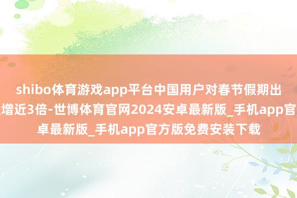 shibo体育游戏app平台中国用户对春节假期出境游的搜索热度猛增近3倍-世博体育官网2024安卓最新版_手机app官方版免费安装下载