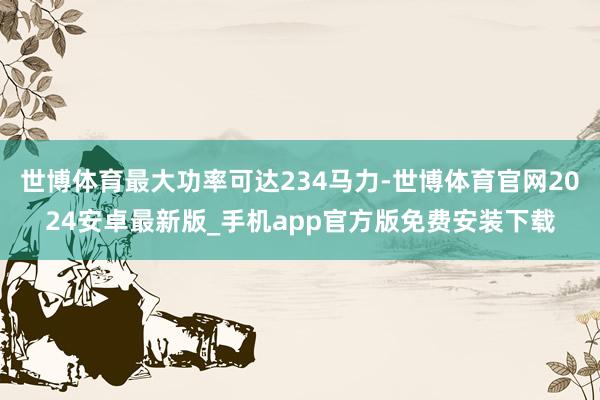 世博体育最大功率可达234马力-世博体育官网2024安卓最新版_手机app官方版免费安装下载