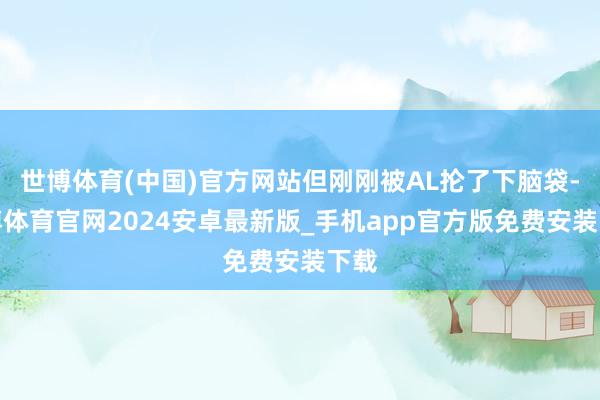 世博体育(中国)官方网站但刚刚被AL抡了下脑袋-世博体育官网2024安卓最新版_手机app官方版免费安装下载