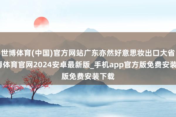 世博体育(中国)官方网站广东亦然好意思妆出口大省-世博体育官网2024安卓最新版_手机app官方版免费安装下载