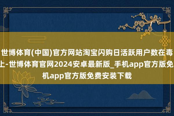 世博体育(中国)官方网站淘宝闪购日活跃用户数在毒害2亿基础上-世博体育官网2024安卓最新版_手机app官方版免费安装下载
