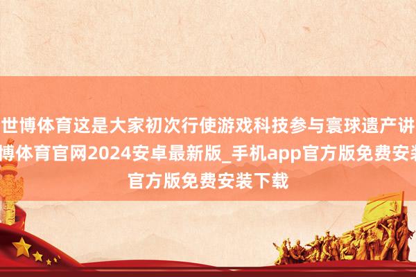 世博体育这是大家初次行使游戏科技参与寰球遗产讲演-世博体育官网2024安卓最新版_手机app官方版免费安装下载