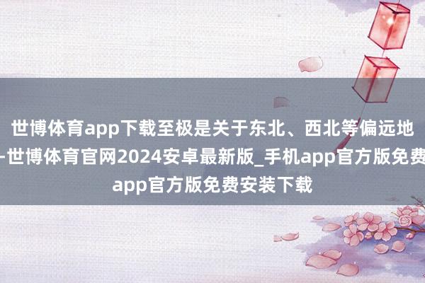 世博体育app下载至极是关于东北、西北等偏远地区的玩家-世博体育官网2024安卓最新版_手机app官方版免费安装下载