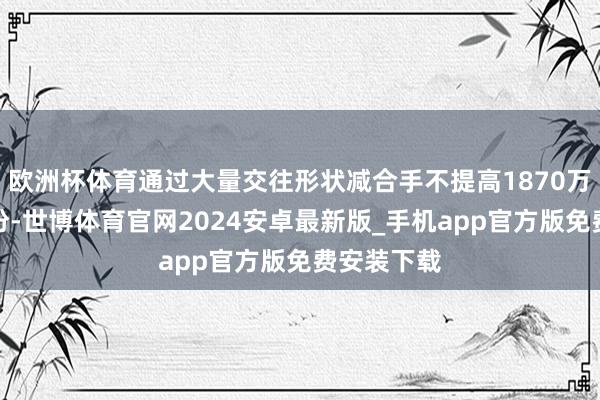 欧洲杯体育通过大量交往形状减合手不提高1870万股公司股份-世博体育官网2024安卓最新版_手机app官方版免费安装下载