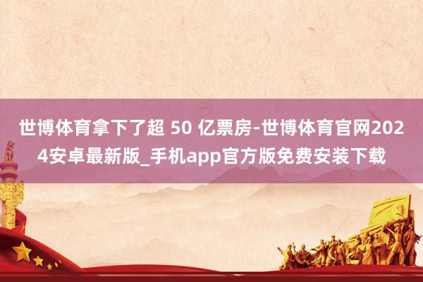 世博体育拿下了超 50 亿票房-世博体育官网2024安卓最新版_手机app官方版免费安装下载