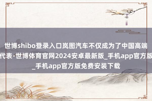 世博shibo登录入口岚图汽车不仅成为了中国高端新能源汽车的代表-世博体育官网2024安卓最新版_手机app官方版免费安装下载