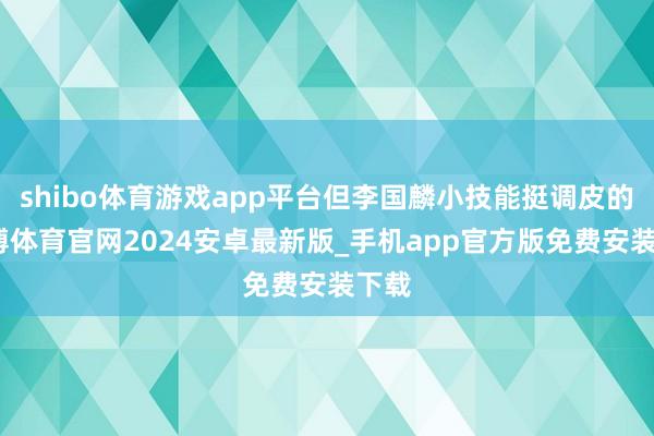 shibo体育游戏app平台但李国麟小技能挺调皮的-世博体育官网2024安卓最新版_手机app官方版免费安装下载
