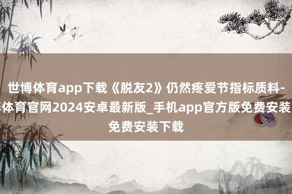 世博体育app下载《脱友2》仍然疼爱节指标质料-世博体育官网2024安卓最新版_手机app官方版免费安装下载