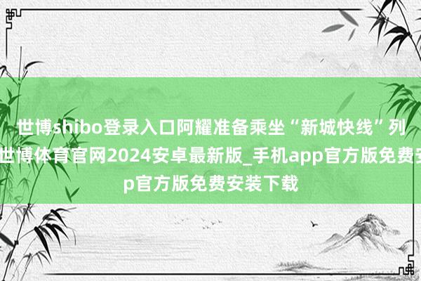 世博shibo登录入口阿耀准备乘坐“新城快线”列车回家-世博体育官网2024安卓最新版_手机app官方版免费安装下载