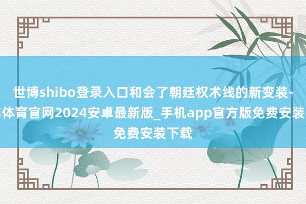 世博shibo登录入口和会了朝廷权术线的新变装-世博体育官网2024安卓最新版_手机app官方版免费安装下载
