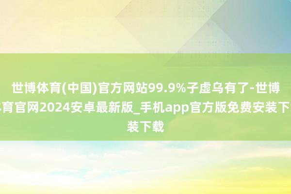 世博体育(中国)官方网站99.9%子虚乌有了-世博体育官网2024安卓最新版_手机app官方版免费安装下载