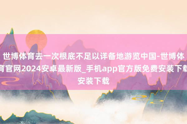 世博体育去一次根底不足以详备地游览中国-世博体育官网2024安卓最新版_手机app官方版免费安装下载