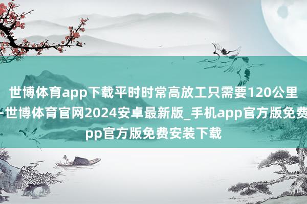 世博体育app下载平时时常高放工只需要120公里就弥散了-世博体育官网2024安卓最新版_手机app官方版免费安装下载