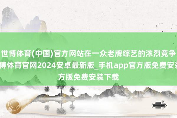 世博体育(中国)官方网站在一众老牌综艺的浓烈竞争中-世博体育官网2024安卓最新版_手机app官方版免费安装下载