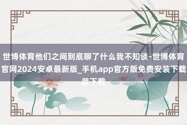 世博体育他们之间到底聊了什么我不知谈-世博体育官网2024安卓最新版_手机app官方版免费安装下载