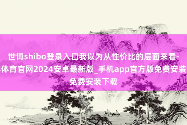 世博shibo登录入口我以为从性价比的层面来看-世博体育官网2024安卓最新版_手机app官方版免费安装下载