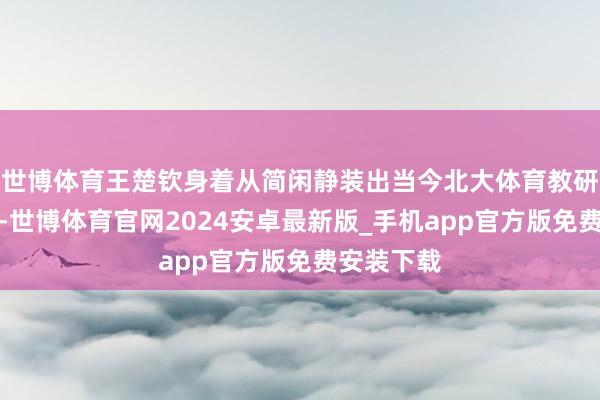 世博体育王楚钦身着从简闲静装出当今北大体育教研部报到点-世博体育官网2024安卓最新版_手机app官方版免费安装下载