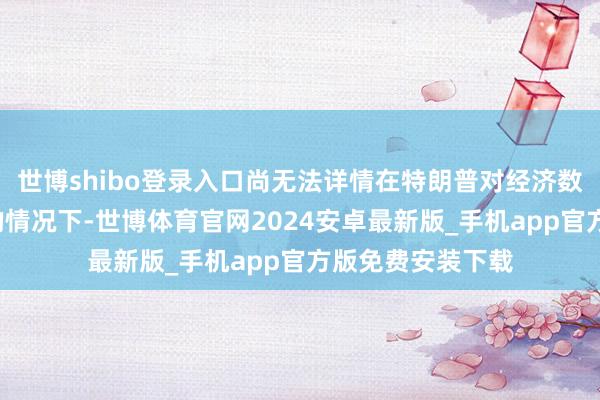 世博shibo登录入口尚无法详情在特朗普对经济数据“评头论足”的情况下-世博体育官网2024安卓最新版_手机app官方版免费安装下载