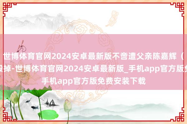 世博体育官网2024安卓最新版不啻遭父亲陈嘉辉（饰邢有山）毁掉-世博体育官网2024安卓最新版_手机app官方版免费安装下载