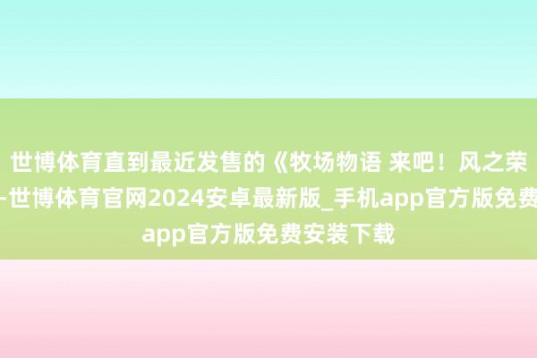 世博体育直到最近发售的《牧场物语 来吧！风之荣华集市》-世博体育官网2024安卓最新版_手机app官方版免费安装下载