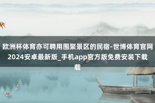 欧洲杯体育亦可聘用围聚景区的民宿-世博体育官网2024安卓最新版_手机app官方版免费安装下载