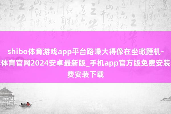 shibo体育游戏app平台路噪大得像在坐璷黫机-世博体育官网2024安卓最新版_手机app官方版免费安装下载
