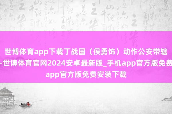 世博体育app下载丁战国（侯勇饰）动作公安带辖下去访问-世博体育官网2024安卓最新版_手机app官方版免费安装下载