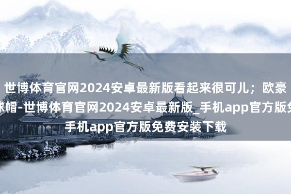 世博体育官网2024安卓最新版看起来很可儿；欧豪戴着一顶棒球帽-世博体育官网2024安卓最新版_手机app官方版免费安装下载
