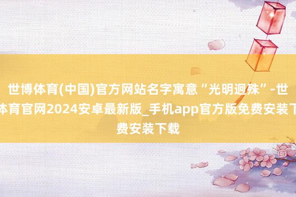 世博体育(中国)官方网站名字寓意“光明迥殊”-世博体育官网2024安卓最新版_手机app官方版免费安装下载