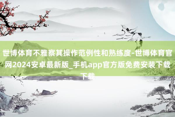 世博体育不雅察其操作范例性和熟练度-世博体育官网2024安卓最新版_手机app官方版免费安装下载