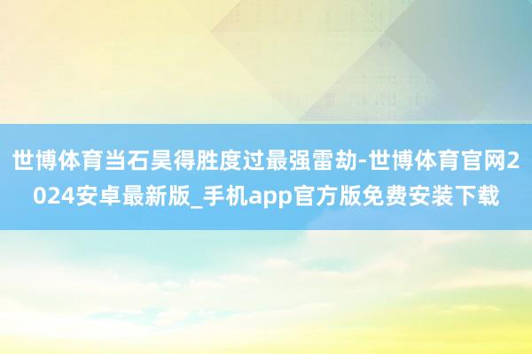世博体育当石昊得胜度过最强雷劫-世博体育官网2024安卓最新版_手机app官方版免费安装下载