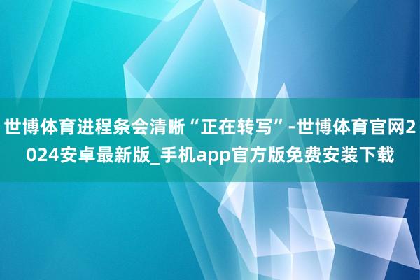 世博体育进程条会清晰“正在转写”-世博体育官网2024安卓最新版_手机app官方版免费安装下载