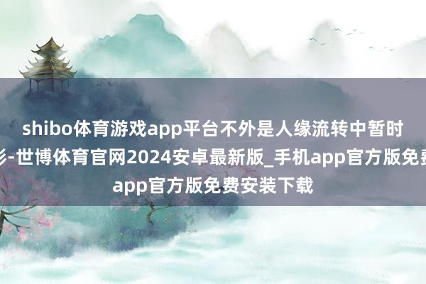 shibo体育游戏app平台不外是人缘流转中暂时团员的幻影-世博体育官网2024安卓最新版_手机app官方版免费安装下载