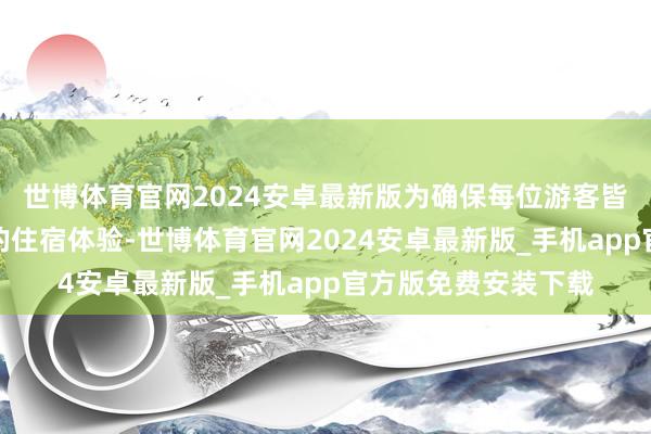 世博体育官网2024安卓最新版为确保每位游客皆能领有舒坦、重生的住宿体验-世博体育官网2024安卓最新版_手机app官方版免费安装下载