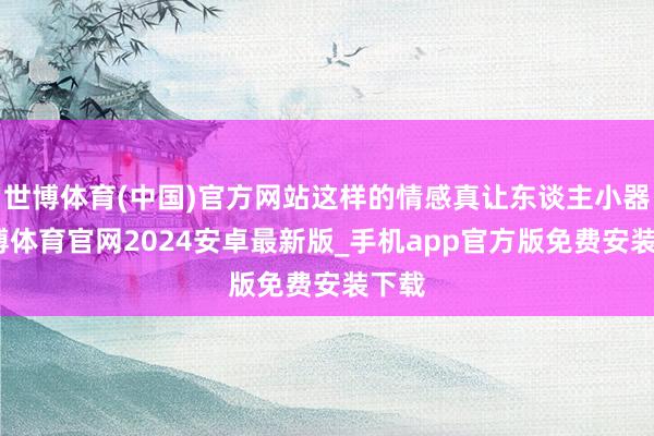 世博体育(中国)官方网站这样的情感真让东谈主小器-世博体育官网2024安卓最新版_手机app官方版免费安装下载